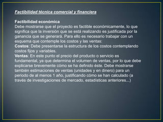 Factibilidad técnica comercial y financiera
Factibilidad económica
Debe mostrarse que el proyecto es factible económicamente, lo que
significa que la inversión que se está realizando es justificada por la
ganancia que se generará. Para ello es necesario trabajar con un
esquema que contemple los costos y las ventas:
Costos: Debe presentarse la estructura de los costos contemplando
costos fijos y variables.
Ventas: En este punto el precio del producto o servicio es
fundamental, ya que determina el volumen de ventas, por lo que debe
explicarse brevemente cómo se ha definido éste. Debe mostrarse
también estimaciones de ventas (unidades y en dinero) para un
periodo de al menos 1 año, justificando cómo se han calculado (a
través de investigaciones de mercado, estadísticas anteriores...)
 