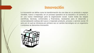 La innovación se define como la transformación de una idea en un producto o equipo 
vendible, nuevo o mejorado; en un proceso operativo en la industria o el comercio, o 
en una nueva metodología para la organización social. Cubre todas las etapas 
científicas, técnicas, comerciales y financieras, necesarias para el desarrollo y 
comercialización exitosa del nuevo o mejorado producto, proceso o servicio social. El 
acto por el cual se introduce por primera vez un cambio tecnológico en un organismo 
o empresa se denomina innovación. 
 