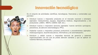 Es el conjunto de actividades científicas, tecnológicas, financieras y comerciales que 
permiten: 
 Introducir nuevos o mejorados productos en el mercado nacional o extranjero 
(ejemplos: medicamentos, equipos, dispositivos médicos, diagnosticadores; y de 
productores: LABEX, IMEFA, CIDEM, CQF, etc.). 
 Introducir nuevos o mejorados servicios (ejemplos: nuevos servicios quirúrgicos, 
preventivos, de atención estomatológica, PPU). 
 Implantar nuevos o mejorados procesos productivos o procedimientos (ejemplos: 
medicoquirúrgicos, docente-educativos, informativos y de automatización). 
 Introducir y validar nuevas o mejoradas técnicas de gerencia y sistemas 
organizacionales con los que se presta atención sanitaria y que se aplican en 
nuestras fábricas y empresas. 
 