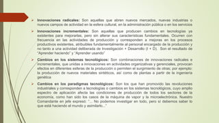  Innovaciones radicales: Son aquellas que abren nuevos mercados, nuevas industrias o 
nuevos campos de actividad en la esfera cultural, en la administración pública o en los servicios 
 Innovaciones incrementales: Son aquellas que producen cambios en tecnologías ya 
existentes para mejorarlas, pero sin alterar sus características fundamentales. Ocurren con 
frecuencia en las actividades de producción y corresponden a mejoras en los procesos 
productivos existentes, atribuibles fundamentalmente al personal encargado de la producción y 
no tanto a una actividad deliberada de Investigación + Desarrollo (I + D). Son el resultado de 
“Aprender haciendo” y “Aprender usando” 
 Cambios en los sistemas tecnológicos: Son combinaciones de innovaciones radicales e 
incrementales, que unidas a innovaciones en actividades organizativas y gerenciales, provocan 
efectos en diferentes esferas de la producción o permiten el surgimiento de otras; por ejemplo: 
la producción de nuevos materiales sintéticos, así como de plantas a partir de la ingeniería 
genética 
 Cambios en los paradigmas tecnológicos: Son los que han promovido las revoluciones 
industriales y corresponden a tecnologías o cambios en los sistemas tecnológicos, cuyo amplio 
espectro de aplicación afecta las condiciones de producción de todos los sectores de la 
economía, como han sido los casos de la máquina de vapor y la microelectrónica. Nuestro 
Comandante en jefe expresó: “... No podemos investigar en todo, pero sí debemos saber lo 
que está haciendo el mundo y asimilarlo...” 
 