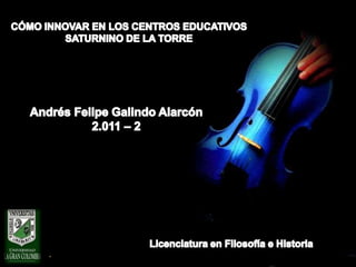 CÓMO INNOVAR EN LOS CENTROS EDUCATIVOS SATURNINO DE LA TORRE Andrés Felipe Galindo Alarcón 2.011 – 2  Licenciatura en Filosofía e Historia 