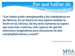 Por qué hablar de
Innovación?
“Los robots están reemplazando a los trabajadores en
las fábricas. En un futuro no muy lejano también lo
harán en las oficinas. De los seres humanos se espera
que sean más creativos, más capaces de aportar
soluciones imaginativas para situaciones de alta
complejidad técnica y social”
Revista Dinero, Sep 28/ 2007
 