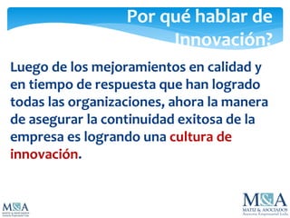 Por qué hablar de
Innovación?
Luego de los mejoramientos en calidad y
en tiempo de respuesta que han logrado
todas las organizaciones, ahora la manera
de asegurar la continuidad exitosa de la
empresa es logrando una cultura de
innovación.
 