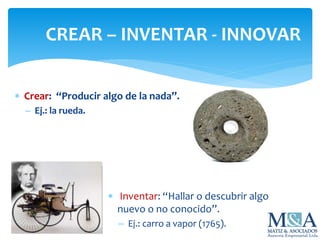  Crear: “Producir algo de la nada”.
 Ej.: la rueda.
CREAR – INVENTAR - INNOVAR
 Inventar: “Hallar o descubrir algo
nuevo o no conocido”.
 Ej.: carro a vapor (1765).
 