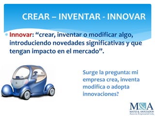 CREAR – INVENTAR - INNOVAR
 Innovar: “crear, inventar o modificar algo,
introduciendo novedades significativas y que
tengan impacto en el mercado”.
Surge la pregunta: mi
empresa crea, inventa
modifica o adopta
innovaciones?
 