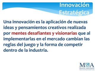 Innovación
Estratégica
Una innovación es la aplicación de nuevas
ideas y pensamientos creativos realizada
por mentes desafiantes y visionarias que al
implementarlas en el mercado cambian las
reglas del juego y la forma de competir
dentro de la industria.
 