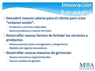  Descubrir nuevos valores para el cliente para crear
“océanos azules”.
 Productos o servicios mejorados.
 Nuevos productos o nuevos servicios.
 Desarrollar nuevas formas de brindar los servicios o
productos.
 Nuevos procesos (lean management y reingeniería).
 Modelos de negocio innovadores.
 Desarrollar nuevas maneras de gerenciar:
 Nuevas estructuras organizacionales.
 Nuevas modelos de gestión.
Innovación
Estratégica
 