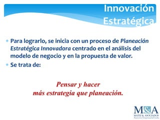 Para lograrlo, se inicia con un proceso de Planeación
Estratégica Innovadora centrado en el análisis del
modelo de negocio y en la propuesta de valor.
 Se trata de:
Innovación
Estratégica
Pensar y hacer
más estrategia que planeación.
 