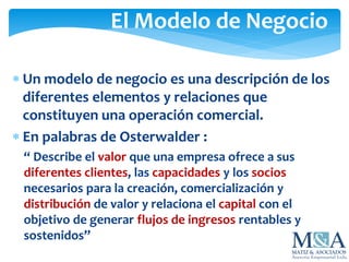 El Modelo de Negocio
 Un modelo de negocio es una descripción de los
diferentes elementos y relaciones que
constituyen una operación comercial.
 En palabras de Osterwalder :
“ Describe el valor que una empresa ofrece a sus
diferentes clientes, las capacidades y los socios
necesarios para la creación, comercialización y
distribución de valor y relaciona el capital con el
objetivo de generar flujos de ingresos rentables y
sostenidos”
 