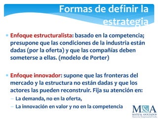 Formas de definir la
estrategia
 Enfoque estructuralista: basado en la competencia;
presupone que las condiciones de la industria están
dadas (por la oferta) y que las compañías deben
someterse a ellas. (modelo de Porter)
 Enfoque innovador: supone que las fronteras del
mercado y la estructura no están dadas y que los
actores las pueden reconstruir. Fija su atención en:
 La demanda, no en la oferta,
 La innovación en valor y no en la competencia
 