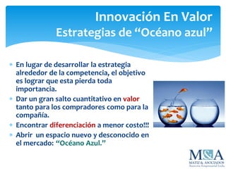 Innovación En Valor
Estrategias de “Océano azul”
 En lugar de desarrollar la estrategia
alrededor de la competencia, el objetivo
es lograr que esta pierda toda
importancia.
 Dar un gran salto cuantitativo en valor
tanto para los compradores como para la
compañía.
 Encontrar diferenciación a menor costo!!!
 Abrir un espacio nuevo y desconocido en
el mercado: “Océano Azul.”
 
