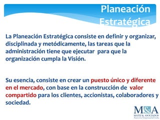 Planeación
Estratégica
La Planeación Estratégica consiste en definir y organizar,
disciplinada y metódicamente, las tareas que la
administración tiene que ejecutar para que la
organización cumpla la Visión.
Su esencia, consiste en crear un puesto único y diferente
en el mercado, con base en la construcción de valor
compartido para los clientes, accionistas, colaboradores y
sociedad.
 