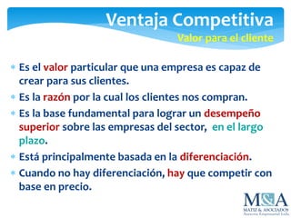 Ventaja Competitiva
Valor para el cliente
 Es el valor particular que una empresa es capaz de
crear para sus clientes.
 Es la razón por la cual los clientes nos compran.
 Es la base fundamental para lograr un desempeño
superior sobre las empresas del sector, en el largo
plazo.
 Está principalmente basada en la diferenciación.
 Cuando no hay diferenciación, hay que competir con
base en precio.
 