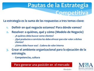Pautas de la Estrategia
Competitiva
La estrategia es la suma de las respuestas a tres temas clave:
1. Definir en qué negocio estamos? Para dónde vamos?
2. Resolver: a quiénes, qué y cómo (Modelo de Negocio)
 ¿A quiénes debo buscar como clientes?
 ¿Qué productos o servicios les debo ofrecer para dar valor a dichos
clientes?
 ¿Cómo debo hacer eso? . Cadena de valor interna
3. Crear el ambiente organizacional para la ejecución de la
estrategia.
 Competencias, cultura
Markides
Para generar una posición en el mercado
 
