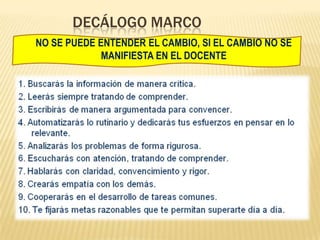 DECÁLOGO MARCO
NO SE PUEDE ENTENDER EL CAMBIO, SI EL CAMBIO NO SE
MANIFIESTA EN EL DOCENTE
 