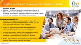 Objetivo que integre innovación, tecnología y calidad
Objetivos específicos
➢ Identificar las capacidades de los docentes de básica y media del
Sistema Nacional de Educación Permanente de la UNAD, en el uso
de las tecnologías mediante una prueba diagnóstico.
➢ Analizar los resultados encontrados en la prueba diagnóstico y
clasificar a los docentes de acuerdo con sus capacidades.
➢ Aplicar un plan de acción que permita brindarle a los docentes los
conocimientos necesarios para el manejo y utilización de
tecnologías innovadoras en pro de una educación de calidad.
➢ Evaluar el impacto del plan de acción aplicado en los docentes y su
influencia en el proceso de enseñanza aprendizaje.
Objetivo general
➢ Capacitar a los docentes de básica y media del Sistema Nacional de
Educación Permanente de la UNAD, en el uso e implementación de
tecnologías innovadoras que promuevan una educación de calidad y permita
responder a las necesidades de la sociedad del conocimiento.
 