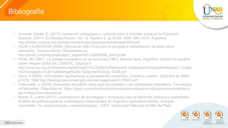 Bibliografía
• Acevedo Zapata, S. (2017). Innovación pedagógica y curricular para la inclusión social en la Educación
Superior. (2017). En Revista Pilquen. Vol. 14, Numero 2. pp.50-60. ISSN 1851-3115. Argentina.
http://revele.uncoma.edu.ar/htdoc/revele/index.php/psico/article/view/1800/pdf
• OCDE y EUROSTAR (2006). Manual de Oslo. Guía para la recogida e interpretación de datos sobre
innovación. Tercera edición. Recuperado en:
http://portal.uned.es/portal/page?_pageid=93,23280929&_dad=portal
• Porter, M. (1991). La ventaja competitiva de las naciones (1991). Buenos Aires, Argentina: Edición en español:
Javier Vergara Editor SA. USAEPC. Capitulo 6
http://www.uic.org.ar/IntranetCompetitividad/1%C2%BA%20jornada/2.%20lectura%20complementaria/1.%20se
r%20competitivo%20-%20michael%20e.%20porter%20cap.%206.pdf
• Giron, A (2000). Schumpeter: aportaciones al pensamiento económico. Comercio exterior, diciembre de 2000.
p.1078 -1084 http://revistas.bancomext.gob.mx/rce/magazines/41/7/RCE.pdf
• Valenzuela, J. (2016). Innovación educativa: retos para los docentes y las instituciones educativas. Tecnológico
de Monterrey. Disponible en: https://prezi.com/ra0exmqr2umx/innovacion-educativa-retos-para-los-docentes-y-
las-instituciones-educativas/
• Brieve, S. y otros (2011). La producción de tecnologías e innovación para el desarrollo inclusivo y sustentable.
Análisis de políticas públicas y estrategias institucionales en Argentina (agricultura familiar, energías
renovables, Tic, biotecnologías y nanotecnologías). CIETI. Universidad Nacional de Mar del Plata
 