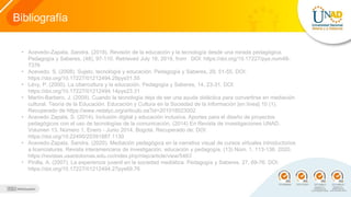 Bibliografía
• Acevedo-Zapata, Sandra. (2018). Revisión de la educación y la tecnología desde una mirada pedagógica.
Pedagogía y Saberes, (48), 97-110. Retrieved July 18, 2019, from DOI: https://doi.org/10.17227/pys.num48-
7376
• Acevedo, S. (2008). Sujeto, tecnología y educación. Pedagogía y Saberes, 29, 51-55. DOI:
https://doi.org/10.17227/01212494.29pys51.55
• Lévy, P. (2000). La cibercultura y la educación. Pedagogía y Saberes, 14, 23-31. DOI:
https://doi.org/10.17227/01212494.14pys23.31
• Martín-Barbero, J. (2009). Cuando la tecnología deja de ser una ayuda didáctica para convertirse en mediación
cultural. Teoría de la Educación. Educación y Cultura en la Sociedad de la Información [en línea] 10 (1).
Recuperado de https://www.redalyc.org/articulo.oa?id=201018023002
• Acevedo Zapata, S. (2014). Inclusión digital y educación inclusiva. Aportes para el diseño de proyectos
pedagógicos con el uso de tecnologías de la comunicación. (2014) En Revista de investigaciones UNAD.
Volumen 13. Número 1, Enero - Junio 2014. Bogotá. Recuperado de: DOI:
https://doi.org/10.22490/25391887.1130
• Acevedo-Zapata, Sandra. (2020). Mediación pedagógica en la narrativa visual de cursos virtuales introductorios
a licenciaturas. Revista interamericana de investigación, educación y pedagogía, (13) Núm. 1, 113-136. 2020,
https://revistas.usantotomas.edu.co/index.php/riiep/article/view/5463
• Pinilla, A. (2007). La experiencia juvenil en la sociedad mediática. Pedagogía y Saberes, 27, 69-76. DOI:
https://doi.org/10.17227/01212494.27pys69.76
 