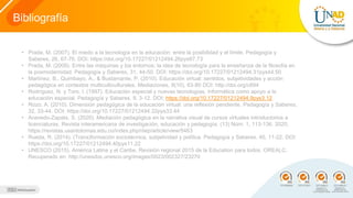 Bibliografía
• Prada, M. (2007). El miedo a la tecnología en la educación: entre la posibilidad y el límite. Pedagogía y
Saberes, 26, 67-76. DOI: https://doi.org/10.17227/01212494.26pys67.73
• Prada, M. (2009). Entre las máquinas y los entornos: la idea de tecnología para la enseñanza de la filosofía en
la posmodernidad. Pedagogía y Saberes, 31, 44-50. DOI: https://doi.org/10.17227/01212494.31pys44.50
• Martínez, B., Quimbayo, A., & Bustamante, P. (2010). Educación virtual: sentidos, subjetividades y acción
pedagógica en contextos multiculticulturales. Mediaciones, 8(10), 63-80 DOI: http://doi.org/c894
• Rodríguez, N. y Toro, I. (1997). Educación especial y nuevas tecnologías. Informática como apoyo a la
educación especial. Pedagogía y Saberes, 9, 3-12. DOI: https://doi.org/10.17227/01212494.9pys3.12
• Rozo, A. (2010). Dimensión pedagógica de la educación virtual: una reflexión pendiente. Pedagogía y Saberes,
32, 33-44. DOI: https://doi.org/10.17227/01212494.32pys33.44
• Acevedo-Zapata, S. (2020). Mediación pedagógica en la narrativa visual de cursos virtuales introductorios a
licenciaturas. Revista interamericana de investigación, educación y pedagogía, (13) Núm. 1, 113-136. 2020,
https://revistas.usantotomas.edu.co/index.php/riiep/article/view/5463
• Rueda, R. (2014). (Trans)formación sociotécnica, subjetividad y política. Pedagogía y Saberes, 40, 11-22. DOI:
https://doi.org/10.17227/01212494.40pys11.22
• UNESCO (2015). América Latina y el Caribe. Revisión regional 2015 de la Education para todos. OREALC.
Recuperado en: http://unesdoc.unesco.org/images/0023/002327/23270
 