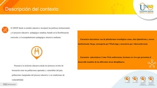 Descripción del contexto
El SINEP desde su modelo educativo incorporó las políticas institucionales
y el proyecto educativo pedagógico unadista, basado en la flexibilización
curricular y el acompañamiento pedagógico intensivo mediante:
Encuentro sincrónicos: uso de plataformas tecnológicas como, chat (plataforma y correo
institucional), Skype, mensajería por WhatsApp y encuentros por videoconferencia
Encuentro asincrónicos: Como Web conferencias, lecciones en vivo que presentan el
desarrollo temático de las diferentes áreas disciplinares.
Promueve la inclusión educativa desde los primeros niveles de
formación entre las poblaciones apartadas y vulnerables del país,
poblaciones marginadas del proceso educativo y en condiciones de
vulnerabilidad.
 