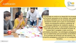 Justificación
La propuesta se centra en el desarrollo de procesos
de formación apoyados en los módulos, que a partir
de talleres diseñados por los docentes permite al
estudiante acceder poco a poco al conocimiento
desde una perspectiva práctica y partiendo de
estrategias didácticas de mediación desde el
aprendizaje significativo, el aprendizaje autónomo y
cuya estructura permite al estudiante acceder de
manera fácil y amigable a cada una de las
actividades propuestas. Las estrategias pedagógicas
que se implementan para acompañar al estudiante
en su proceso de formación son las tutorías y los
proyectos pedagógicos centrados en la investigación
formativa.
 