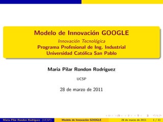 Modelo de Innovaci´n GOOGLE
                                        o
                               Innovaci´n Tecnol´gica
                                       o        o
                        Programa Profesional de Ing. Industrial
                           Universidad Cat´lica San Pablo
                                          o


                                Maria Pilar Rondon Rodriguez
                                                UCSP


                                      28 de marzo de 2011




Maria Pilar Rondon Rodriguez (UCSP)   Modelo de Innovaci´n GOOGLE
                                                        o           28 de marzo de 2011   1 / 11
 