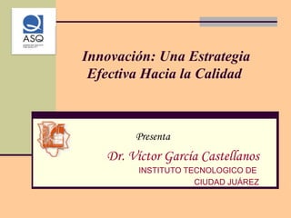 Innovación: Una Estrategia Efectiva Hacia la Calidad  Presenta Dr. Víctor García Castellanos INSTITUTO TECNOLOGICO DE  CIUDAD JUÁREZ 