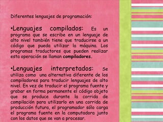 Diferentes lenguajes de programación:Lenguajes compilados: Es un programa que se escribe en un lenguaje de alto nivel también tiene que traducirse a un código que pueda utilizar la máquina. Los programas traductores que pueden realizar esta operación se llaman compiladores.