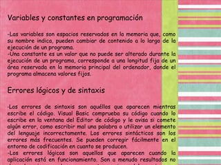 Variables y constantes en programación-Las variables son espacios reservados en la memoria que, como su nombre indica, pueden cambiar de contenido a lo largo de la ejecución de un programa.-Una constante es un valor que no puede ser alterado durante la ejecución de un programa, corresponde a una longitud fija de un área reservada en la memoria principal del ordenador, donde el programa almacena valores fijos. Errores lógicos y de sintaxis -Los errores de sintaxis son aquéllos que aparecen mientras escribe el código. Visual Basic comprueba su código cuando lo escribe en la ventana del Editor de código y le avisa si comete algún error, como escribir mal una palabra o utilizar un elemento del lenguaje incorrectamente. Los errores sintácticos son los errores más frecuentes. Se pueden corregir fácilmente en el entorno de codificación en cuanto se producen.-Los errores lógicos son aquellos que aparecen cuando la aplicación está en funcionamiento. Son a menudo resultados no deseados o inesperados en respuesta a acciones del usuario. 