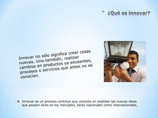 Innovar no sólo significa crear cosas
nuevas, sino también, realizar
cambios en productos ya existentes,
procesos o servicios que antes no se
conocían.
Innovar es un proceso continuo que consiste en explotar las nuevas ideas
que poseen éxito en los mercados, tanto nacionales como internacionales.