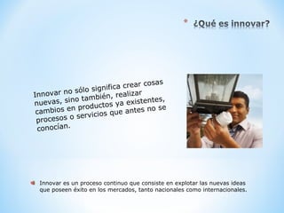 Innovar no sólo significa crear cosas
nuevas, sino también, realizar
cambios en productos ya existentes,
procesos o servicios que antes no se
conocían.
Innovar es un proceso continuo que consiste en explotar las nuevas ideas
que poseen éxito en los mercados, tanto nacionales como internacionales.
 