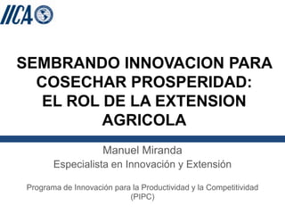 SEMBRANDO INNOVACION PARA
  COSECHAR PROSPERIDAD:
   EL ROL DE LA EXTENSION
          AGRICOLA
                     Manuel Miranda
       Especialista en Innovación y Extensión

Programa de Innovación para la Productividad y la Competitividad
                           (PIPC)
 