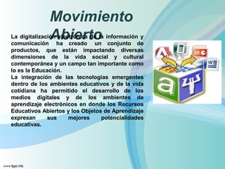 Movimiento 
La digitalizacióAn eblectiróenicra tdoe la información y 
comunicación ha creado un conjunto de 
productos, que están impactando diversas 
dimensiones de la vida social y cultural 
contemporánea y un campo tan importante como 
lo es la Educación. 
La integración de las tecnologías emergentes 
dentro de los ambientes educativos y de la vida 
cotidiana ha permitido el desarrollo de los 
medios digitales y de los ambientes de 
aprendizaje electrónicos en donde los Recursos 
Educativos Abiertos y los Objetos de Aprendizaje 
expresan sus mejores potencialidades 
educativas. 
 