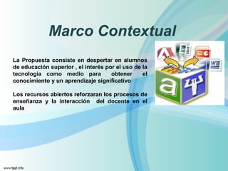 Marco Contextual 
La Propuesta consiste en despertar en alumnos 
de educación superior , el interés por el uso de la 
tecnología como medio para obtener el 
conocimiento y un aprendizaje significativo 
Los recursos abiertos reforzaran los procesos de 
enseñanza y la interacción del docente en el 
aula 
 