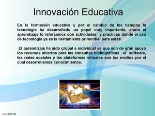 Innovación Educativa 
En la formación educativa y por el cambio de los tiempos la 
tecnología ha desarrollado un papel muy importante, ahora el 
aprendizaje lo reforzamos con actividades y practicas donde el uso 
de tecnología ya es la herramienta primordial para estas. 
El aprendizaje ha sido grupal e individual ya que son de gran apoyo 
los recursos abiertos para las consultas bibliográficas , el software, 
las redes sociales y las plataformas virtuales son los medios por el 
cual desarrollamos conocimientos. 
 