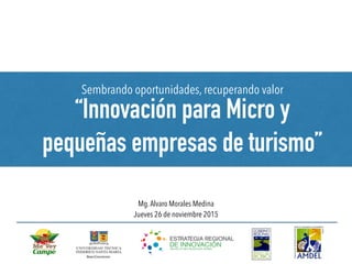 Sembrando oportunidades, recuperando valor
“Innovación para Micro y
pequeñas empresas de turismo”
Mg.Alvaro Morales Medina
Jueves 26 de noviembre 2015
 
