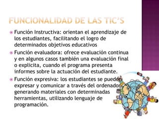 Función Instructiva: orientan el aprendizaje de
  los estudiantes, facilitando el logro de
  determinados objetivos educativos
 Función evaluadora: ofrece evaluación continua
  y en algunos casos también una evaluación final
  o explicita, cuando el programa presenta
  informes sobre la actuación del estudiante.
 Función expresiva: los estudiantes se pueden
  expresar y comunicar a través del ordenador,
  generando materiales con determinadas
  herramientas, utilizando lenguaje de
  programación.
 