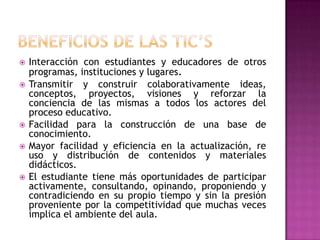    Interacción con estudiantes y educadores de otros
    programas, instituciones y lugares.
   Transmitir y construir colaborativamente ideas,
    conceptos, proyectos, visiones y reforzar la
    conciencia de las mismas a todos los actores del
    proceso educativo.
   Facilidad para la construcción de una base de
    conocimiento.
   Mayor facilidad y eficiencia en la actualización, re
    uso y distribución de contenidos y materiales
    didácticos.
   El estudiante tiene más oportunidades de participar
    activamente, consultando, opinando, proponiendo y
    contradiciendo en su propio tiempo y sin la presión
    proveniente por la competitividad que muchas veces
    implica el ambiente del aula.
 