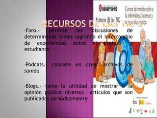 •Foro.-   permite   las   discusiones   de
determinados temas logrando el intercambio
de experiencias entre el profesor y
estudiante.

•Podcats.-   consiste en crear archivos de
sonido

•Blogs.-tiene la utilidad de mostrar a la
opinión publica diversos artículos que son
publicados periódicamente
 