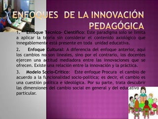 1. Enfoque Técnico- Científico: Este paradigma solo se limita
a aplicar la teoría sin considerar el contenido axiológico que
innegablemente está presente en toda unidad educativa.
2.    Enfoque Cultural: A diferencia del enfoque anterior, aquí
los cambios no son lineales, sino por el contrario, los docentes
ejercen una actitud mediadora entre las innovaciones que se
ofrecen. Existe una relación entre la innovación y la práctica.
3. Modelo Socio-Crítico: Este enfoque Procura el cambio de
acuerdo a la funcionalidad socio-política; es decir, el cambio es
una cuestión política e ideológica. Por su parte, trata descubrir
las dimensiones del cambio social en general y del educativo en
particular.
 