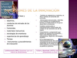 1.   Presupuestos de base y           1.    Cambios en asignaturas y materias, es
                                           decir cambios al contenido del
     aspiraciones                          currículo.
                                      2.    Alteraciones estructurales, referidas
2.   objetivos,                            a los cambios en la organización
                                           formal y al medio físico en el que se
3.   conductas de entradas de los          desarrolla la enseñanza
     alumnos                          3.   Cambios conductuales o
                                           manifestaciones conductuales del
4.   Contenidos                            cambio en las funciones con de los
                                           sujeto
5.   materiales instructivos
                                      4.   Conocimiento y comprensión que
6.   estrategias de enseñanza              poseen los usuarios de innovación…,
                                           tales como filosofía valores,
7.   experiencias de aprendizaje           presupuestos, objetivos, estrategias,
                                           etcétera
8.   Tiempo                           5.   Es la relatividad de la
                                           internacionalización del cambio, a la
9.    instrumentos y procedimientos        necesidad de que las personas
     de evaluación                         implicadas en el mismo lo valoren de
                                           forma positiva y se comprometan en
                                           su puesta en práctica.


Leithowood (1981) Sosotiene que son    Fullan y Pomfrett (1977) reducen las
       nueve las dimensiones                    dimensiones a cinco
 