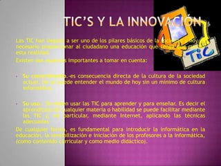 Las TIC han llegado a ser uno de los pilares básicos de la sociedad y hoy es
necesario proporcionar al ciudadano una educación que tenga que cuenta
esta realidad.
Existen dos aspectos importantes a tomar en cuenta:

•   Su conocimiento.-es consecuencia directa de la cultura de la sociedad
    actual. No se puede entender el mundo de hoy sin un mínimo de cultura
    informática.

•  Su uso.- Se deben usar las TIC para aprender y para enseñar. Es decir el
   aprendizaje de cualquier materia o habilidad se puede facilitar mediante
   las TIC y, en particular, mediante Internet, aplicando las técnicas
   adecuadas
De cualquier forma, es fundamental para introducir la informática en la
educación, la sensibilización e iniciación de los profesores a la informática,
(como contenido curricular y como medio didáctico).
 