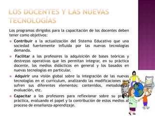 Los programas dirigidos para la capacitación de los docentes deben
tener como objetivos:
   Contribuir a la actualización del Sistema Educativo que una
    sociedad fuertemente influida por las nuevas tecnologías
    demanda.
    Facilitar a los profesores la adquisición de bases teóricas y
    destrezas operativas que les permitan integrar, en su práctica
    docente, los medios didácticos en general y los basados en
    nuevas tecnologías en particular.
    Adquirir una visión global sobre la integración de las nuevas
    tecnologías en el currículum, analizando las modificaciones que
    sufren sus diferentes elementos: contenidos, metodología,
    evaluación, etc.
   Capacitar a los profesores para reflexionar sobre su propia
    práctica, evaluando el papel y la contribución de estos medios al
    proceso de enseñanza-aprendizaje.
 