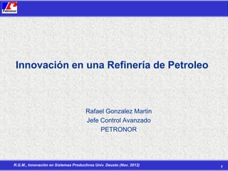 Innovación en una Refinería de Petroleo

Rafael Gonzalez Martin
Jefe Control Avanzado
PETRONOR

R.G.M., Innovación en Sistemas Productivos Univ. Deusto (Nov. 2012)

1

 