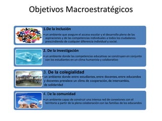 Objetivos Macroestratégicos
1.De la inclusión
•un ambiente que asegure el acceso escolar y el desarrollo pleno de las
aspiraciones y de las competencias individuales a todos los ciudadanos
prescindiendo de cualquier diferencia individual y social.
2. De la investigación
•un ambiente donde las competencias educativas se construyen en conjunto
con los estudiantes en un clima humanista y colaborativo
4. De la comunidad
•un ambiente capaz de construir una intensa red de conexiones con el
territorio a partir de la plena colaboración con las familias de los educandos
3. De la colegialidad
• un ambiente donde entre estudiantes,entre docentes,entre educandos
y docentes prevalece un clima de cooperación, de intercambio,
de solidaridad
 