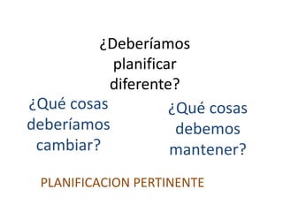 ¿Deberíamos
planificar
diferente?
¿Qué cosas
deberíamos
cambiar?
¿Qué cosas
debemos
mantener?
PLANIFICACION PERTINENTE
 
