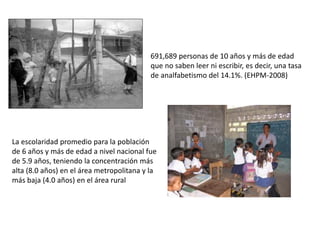691,689 personas de 10 años y más de edad
que no saben leer ni escribir, es decir, una tasa
de analfabetismo del 14.1%. (EHPM-2008)
La escolaridad promedio para la población
de 6 años y más de edad a nivel nacional fue
de 5.9 años, teniendo la concentración más
alta (8.0 años) en el área metropolitana y la
más baja (4.0 años) en el área rural
 
