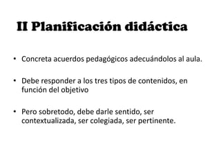 II Planificación didáctica
• Concreta acuerdos pedagógicos adecuándolos al aula.
• Debe responder a los tres tipos de contenidos, en
función del objetivo
• Pero sobretodo, debe darle sentido, ser
contextualizada, ser colegiada, ser pertinente.
 
