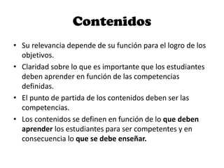 Contenidos
• Su relevancia depende de su función para el logro de los
objetivos.
• Claridad sobre lo que es importante que los estudiantes
deben aprender en función de las competencias
definidas.
• El punto de partida de los contenidos deben ser las
competencias.
• Los contenidos se definen en función de lo que deben
aprender los estudiantes para ser competentes y en
consecuencia lo que se debe enseñar.
 