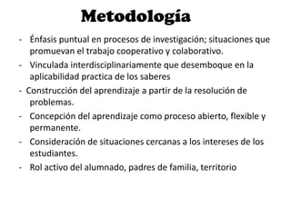 Metodología
- Énfasis puntual en procesos de investigación; situaciones que
promuevan el trabajo cooperativo y colaborativo.
- Vinculada interdisciplinariamente que desemboque en la
aplicabilidad practica de los saberes
- Construcción del aprendizaje a partir de la resolución de
problemas.
- Concepción del aprendizaje como proceso abierto, flexible y
permanente.
- Consideración de situaciones cercanas a los intereses de los
estudiantes.
- Rol activo del alumnado, padres de familia, territorio
 